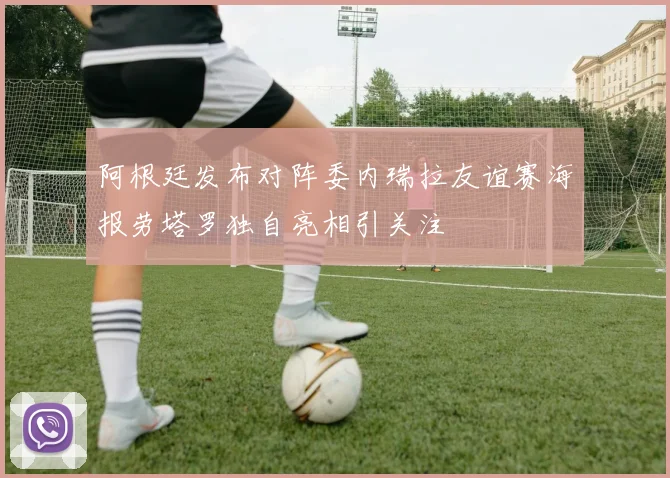 阿根廷发布对阵委内瑞拉友谊赛海报劳塔罗独自亮相引关注