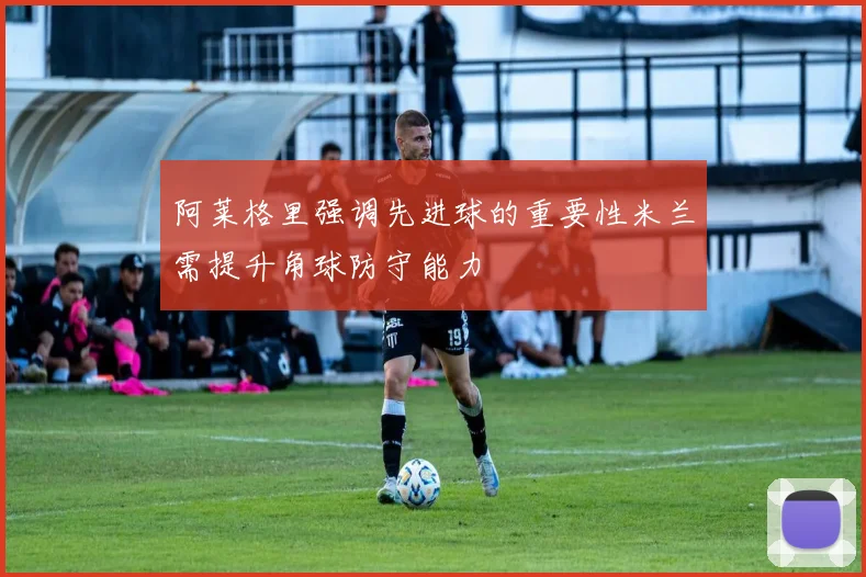 阿莱格里强调先进球的重要性米兰需提升角球防守能力