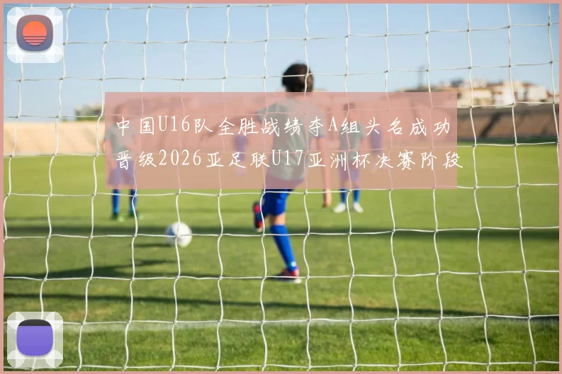 中国U16队全胜战绩夺A组头名成功晋级2026亚足联U17亚洲杯决赛阶段