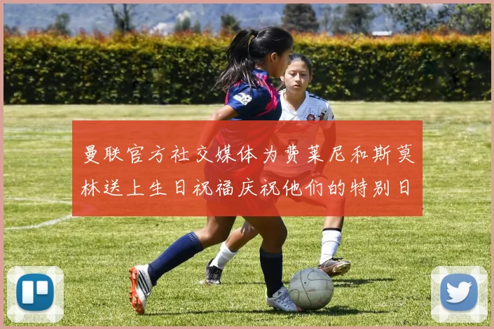 曼联官方社交媒体为费莱尼和斯莫林送上生日祝福庆祝他们的特别日子
