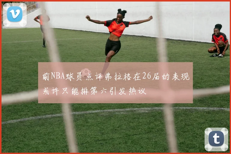 前NBA球员点评弗拉格在26届的表现或许只能排第六引发热议