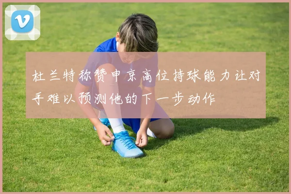 杜兰特称赞申京高位持球能力让对手难以预测他的下一步动作