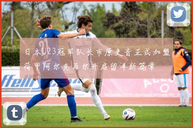 日本U23冠军队长市原吏音正式加盟荷甲阿尔克马尔开启留洋新篇章