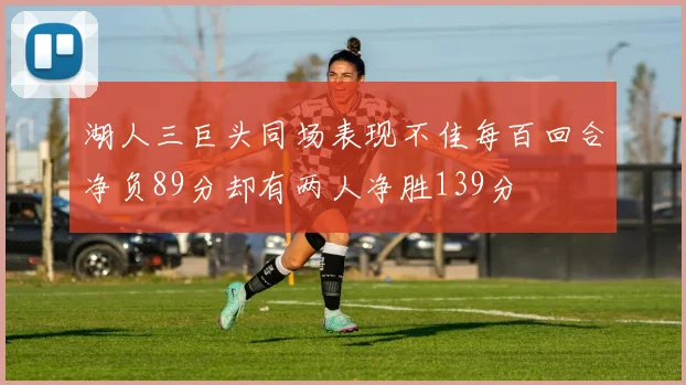 湖人三巨头同场表现不佳每百回合净负89分却有两人净胜139分