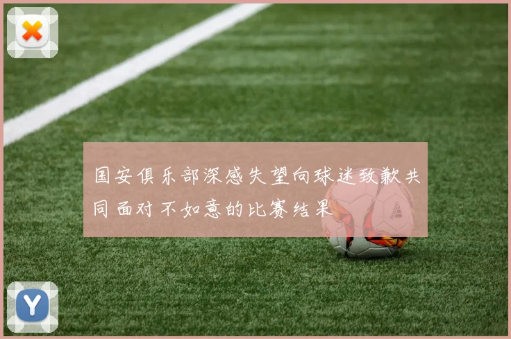 国安俱乐部深感失望向球迷致歉共同面对不如意的比赛结果
