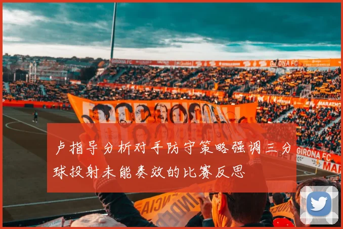 卢指导分析对手防守策略强调三分球投射未能奏效的比赛反思