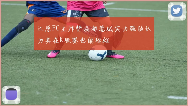 江原FC主帅赞成都蓉城实力强劲认为其在K联赛也能称雄