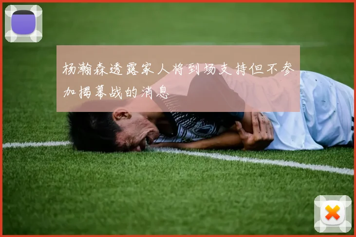 杨瀚森透露家人将到场支持但不参加揭幕战的消息