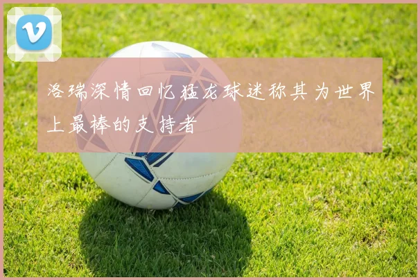 洛瑞深情回忆猛龙球迷称其为世界上最棒的支持者