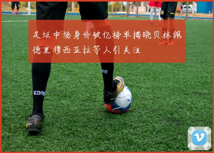 足坛中场身价破亿榜单揭晓贝林佩德里穆西亚拉等人引关注